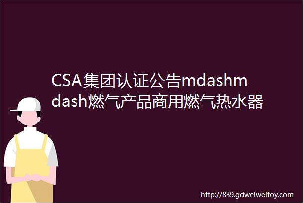 CSA集团认证公告mdashmdash燃气产品商用燃气热水器第381号公告ANSIZ21103CSA432015标准更新